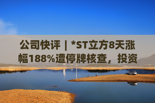 公司快评︱*ST立方8天涨幅188%遭停牌核查,投资者须注意三重危机