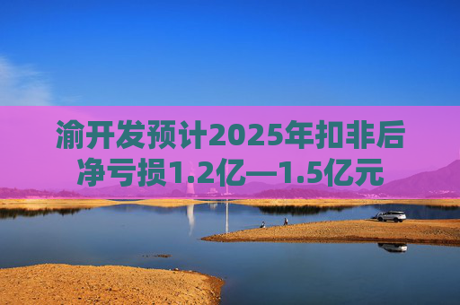 渝开发预计2025年扣非后净亏损1.2亿—1.5亿元  第1张