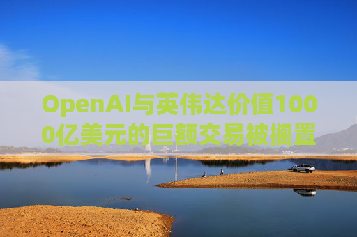 OpenAI与英伟达价值1000亿美元的巨额交易被搁置