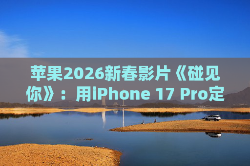 苹果2026新春影片《碰见你》：用iPhone 17 Pro定格温柔年味