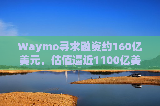 Waymo寻求融资约160亿美元，估值逼近1100亿美元