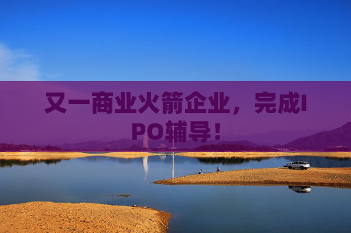 又一商业火箭企业，完成IPO辅导！