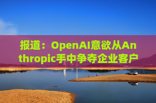 报道：OpenAI意欲从Anthropic手中争夺企业客户