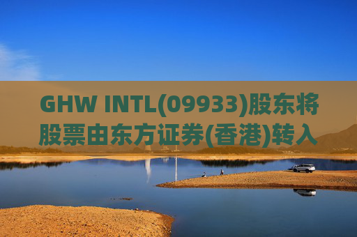 GHW INTL(09933)股东将股票由东方证券(香港)转入招银国际证券 转仓市值1.08亿港元