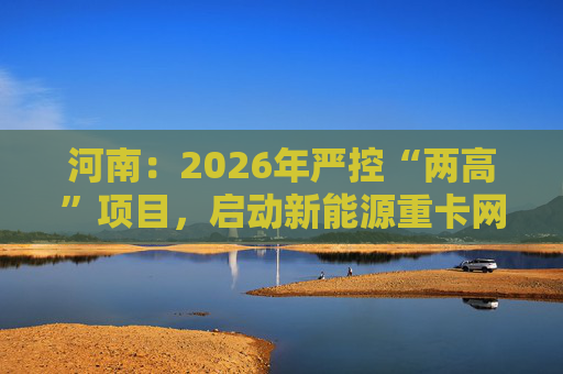 河南:2026年严控“两高”项目,启动新能源重卡网络建设