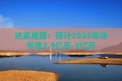 达嘉维康：预计2025年净亏损2.5亿元-3亿元