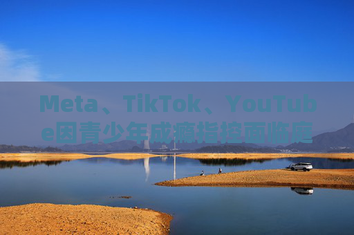 Meta、TikTok、YouTube因青少年成瘾指控面临庭审