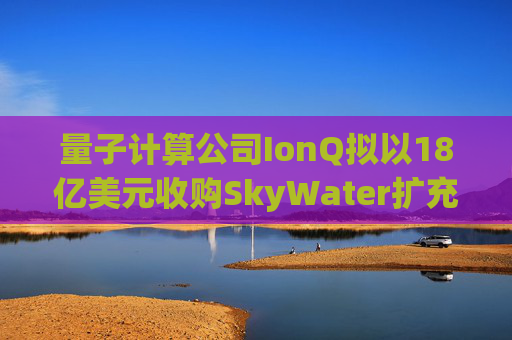 量子计算公司IonQ拟以18亿美元收购SkyWater扩充硬件实力
