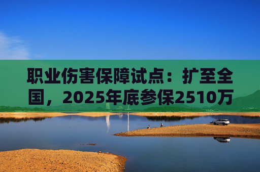 职业伤害保障试点:扩至全国,2025年底参保2510万人