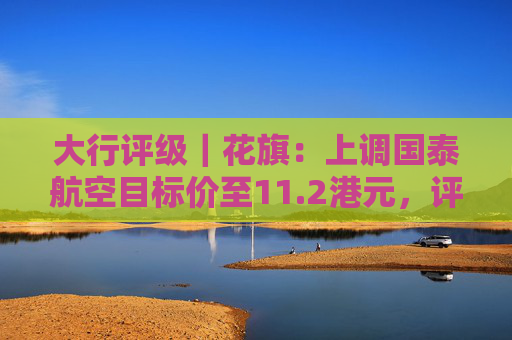 大行评级|花旗:上调国泰航空目标价至11.2港元,评级则降至“沽售”
