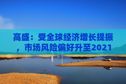 高盛：受全球经济增长提振，市场风险偏好升至2021年以来最高水平