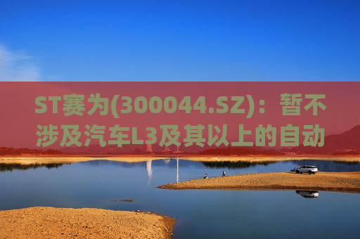 ST赛为(300044.SZ)：暂不涉及汽车L3及其以上的自动驾驶业务