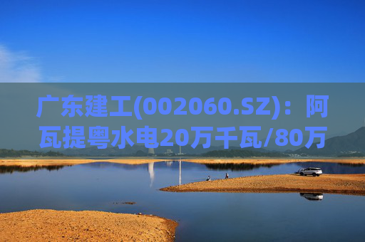 广东建工(002060.SZ)：阿瓦提粤水电20万千瓦/80万千瓦时构网型储能项目并网运行