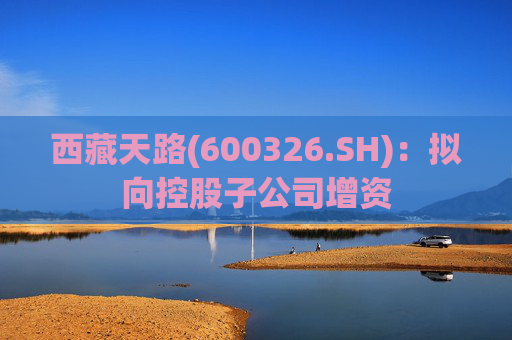 西藏天路(600326.SH)：拟向控股子公司增资