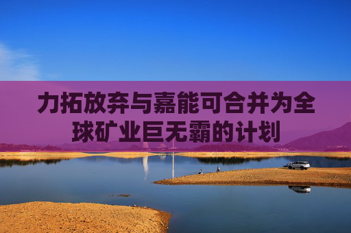 力拓放弃与嘉能可合并为全球矿业巨无霸的计划