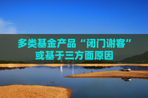 多类基金产品“闭门谢客”或基于三方面原因