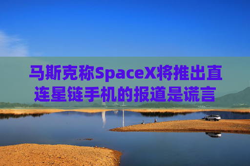 马斯克称SpaceX将推出直连星链手机的报道是谎言