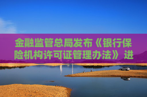 金融监管总局发布《银行保险机构许可证管理办法》 进一步压实机构管理主体责任