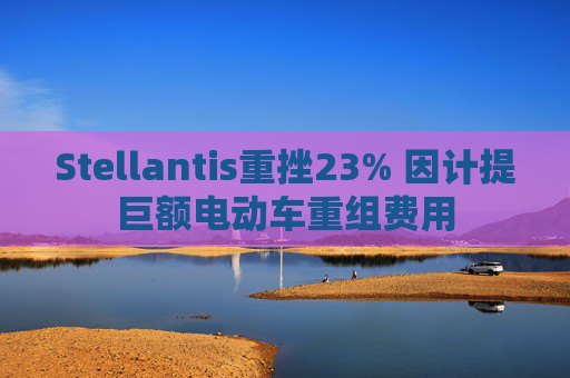 Stellantis重挫23% 因计提巨额电动车重组费用