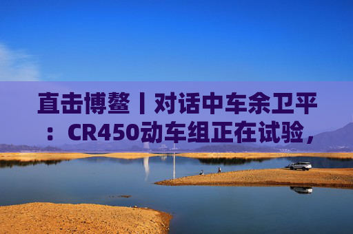 直击博鳌丨对话中车余卫平:CR450动车组正在试验,不久的将来就能坐上 第1张 直击博鳌丨对话中车余卫平:CR450动车组正在试验,不久的将来就能坐上 第1张