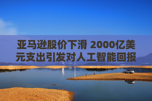 亚马逊股价下滑 2000亿美元支出引发对人工智能回报的担忧