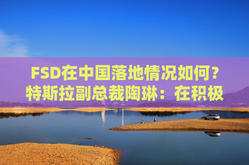 FSD在中国落地情况如何？特斯拉副总裁陶琳：在积极推进，还没有可以公布的时间表