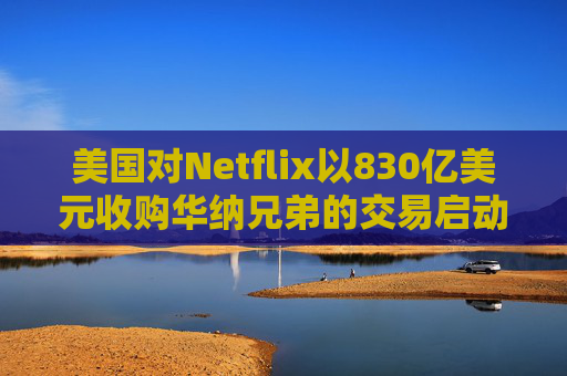 美国对Netflix以830亿美元收购华纳兄弟的交易启动反垄断审查  第1张