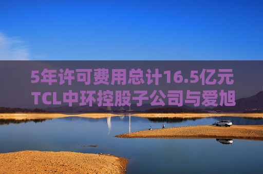 5年许可费用总计16.5亿元 TCL中环控股子公司与爱旭股份达成专利授权协议