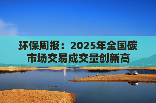 环保周报：2025年全国碳市场交易成交量创新高