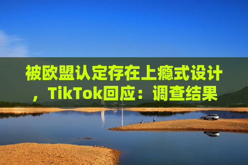 被欧盟认定存在上瘾式设计，TikTok回应：调查结果完全错误