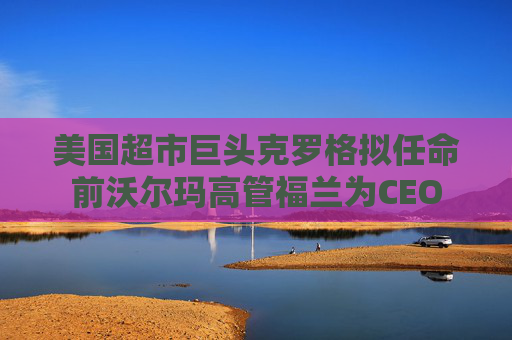 美国超市巨头克罗格拟任命前沃尔玛高管福兰为CEO