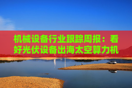机械设备行业跟踪周报：看好光伏设备出海太空算力机会；推荐国内销售旺季来临的工程机械