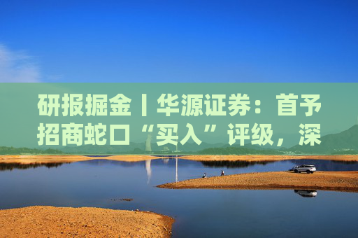 研报掘金丨华源证券：首予招商蛇口“买入”评级，深耕核心城市，央企平台优势凸显