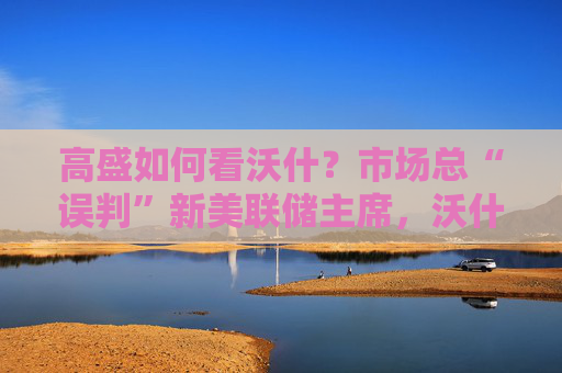 高盛如何看沃什？市场总“误判”新美联储主席，沃什“缩表”很难，而降息是获提名前提