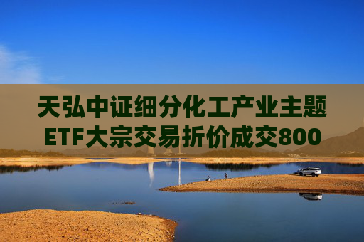 天弘中证细分化工产业主题ETF大宗交易折价成交800.00万股