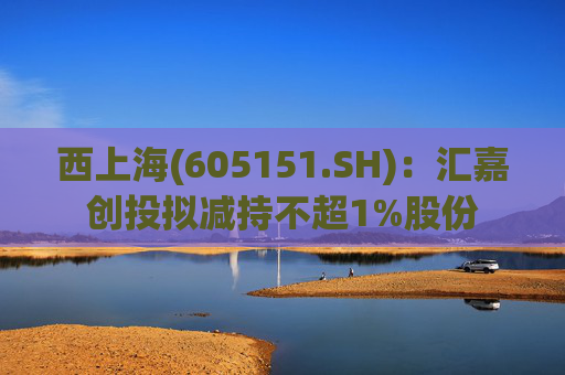 西上海(605151.SH)：汇嘉创投拟减持不超1%股份