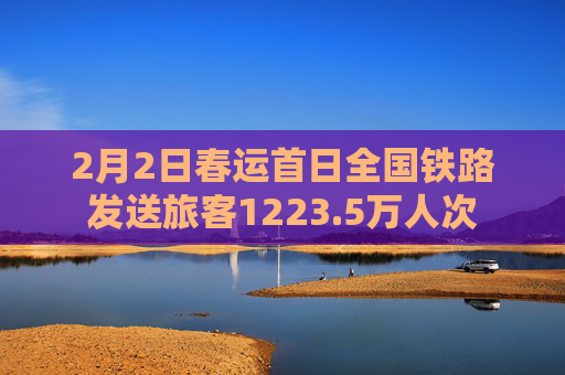 2月2日春运首日全国铁路发送旅客1223.5万人次