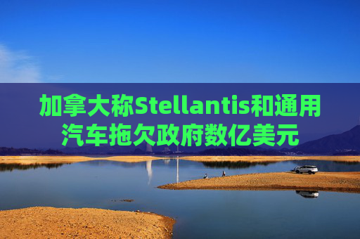 加拿大称Stellantis和通用汽车拖欠政府数亿美元