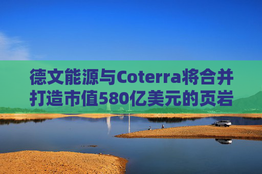 德文能源与Coterra将合并打造市值580亿美元的页岩油生产商