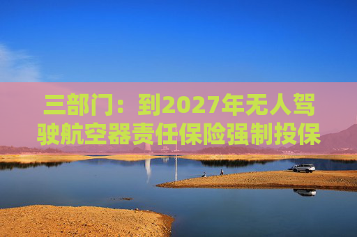 三部门：到2027年无人驾驶航空器责任保险强制投保制度初步建立 低空保险产品不断丰富