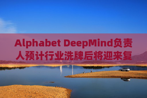 Alphabet DeepMind负责人预计行业洗牌后将迎来复兴