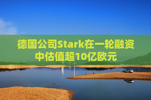 德国公司Stark在一轮融资中估值超10亿欧元