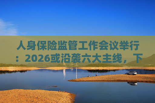 人身保险监管工作会议举行：2026或沿袭六大主线，下一位人身险司司长成最大悬念