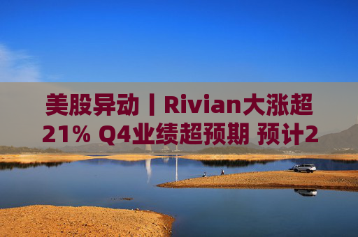 美股异动丨Rivian大涨超21% Q4业绩超预期 预计2026年交付量将激增53%