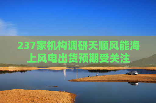 237家机构调研天顺风能海上风电出货预期受关注