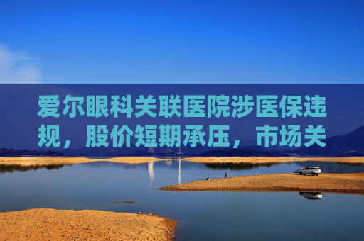 爱尔眼科关联医院涉医保违规，股价短期承压，市场关注治理风险