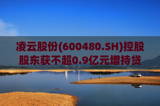 凌云股份(600480.SH)控股股东获不超0.9亿元增持贷款承诺函