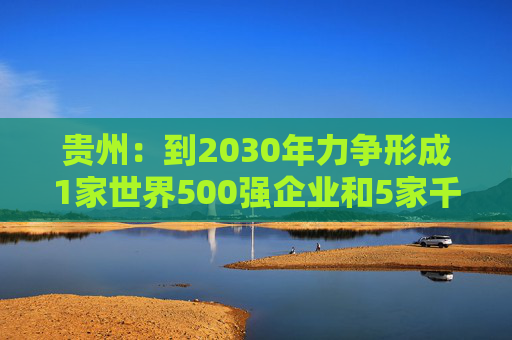 贵州：到2030年力争形成1家世界500强企业和5家千亿级、1家五百亿级、7家百亿级的省属骨干企业舰队