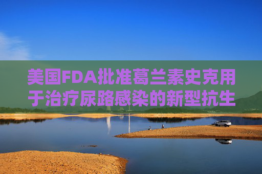 美国FDA批准葛兰素史克用于治疗尿路感染的新型抗生素