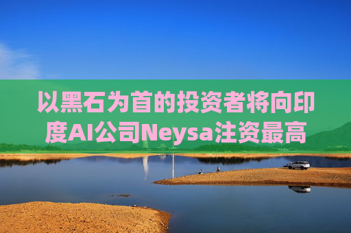以黑石为首的投资者将向印度AI公司Neysa注资最高达6亿美元